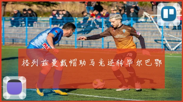 格列兹曼戴帽助马竞逆转毕尔巴鄂