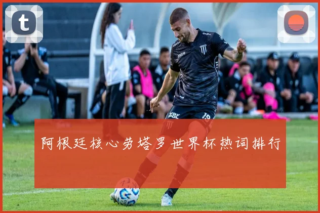 阿根廷核心劳塔罗世界杯热词排行