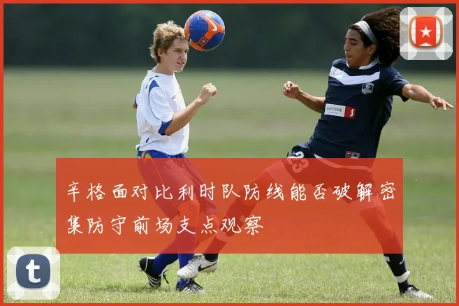 辛格面对比利时队防线能否破解密集防守前场支点观察