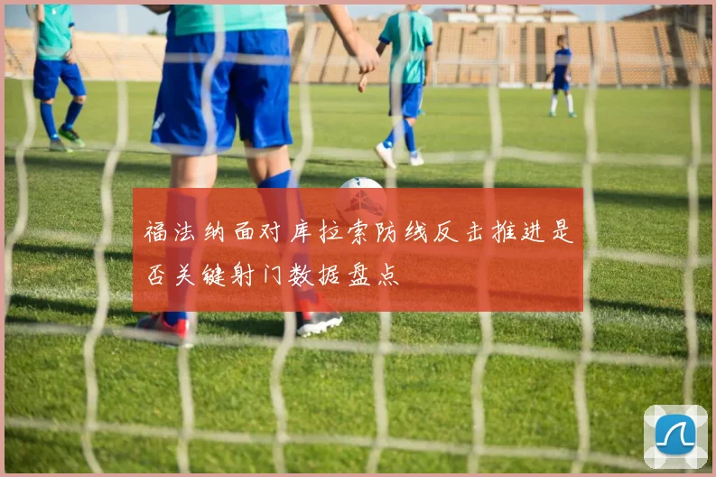 福法纳面对库拉索防线反击推进是否关键射门数据盘点