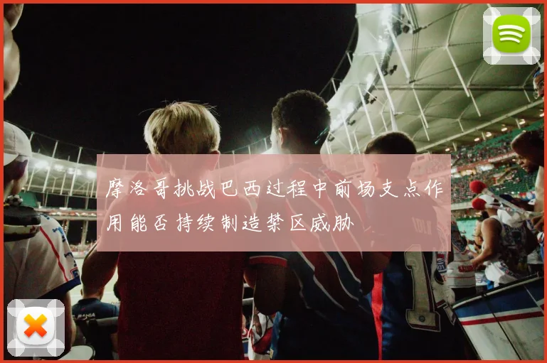 摩洛哥挑战巴西过程中前场支点作用能否持续制造禁区威胁