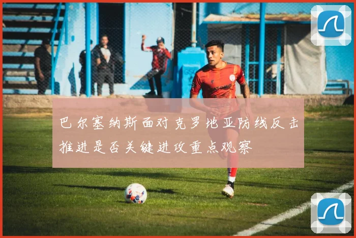 巴尔塞纳斯面对克罗地亚防线反击推进是否关键进攻重点观察