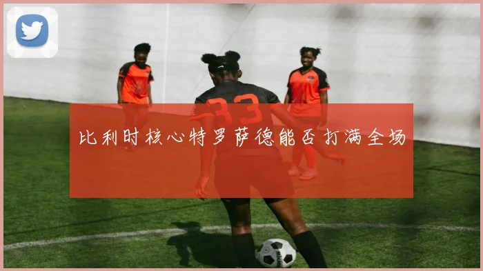 比利时核心特罗萨德能否打满全场