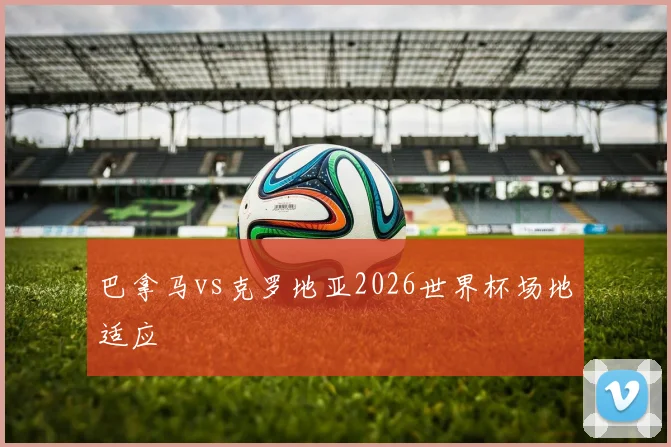 巴拿马vs克罗地亚2026世界杯场地适应