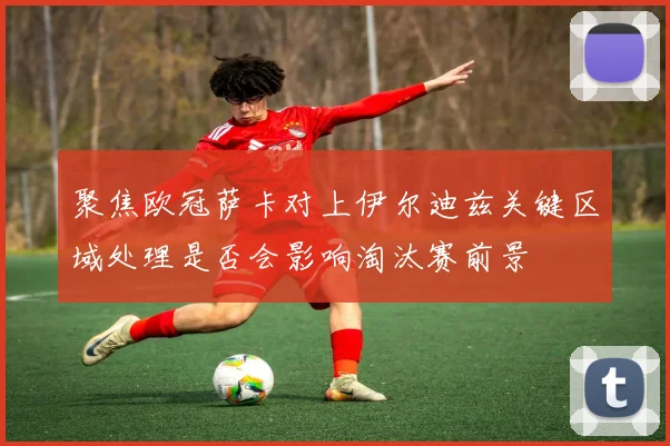 聚焦欧冠萨卡对上伊尔迪兹关键区域处理是否会影响淘汰赛前景