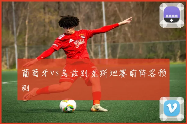 葡萄牙vs乌兹别克斯坦赛前阵容预测