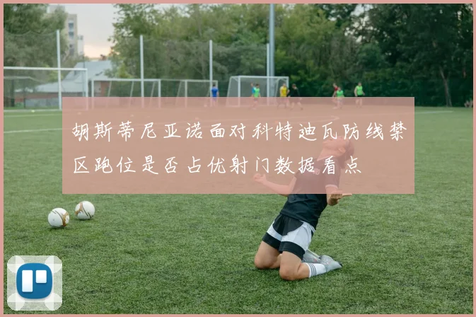 胡斯蒂尼亚诺面对科特迪瓦防线禁区跑位是否占优射门数据看点