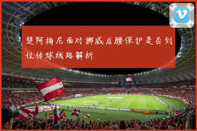 楚阿梅尼面对挪威后腰保护是否到位传球线路解析