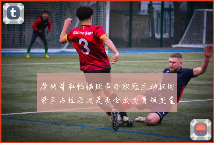 摩纳哥和帕福斯争夺欧冠主动权时禁区占位层次是否会成为晋级变量