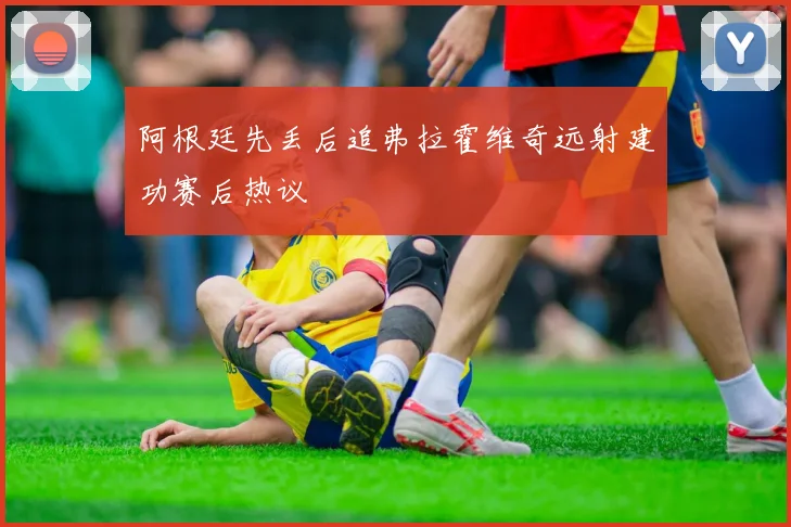 阿根廷先丢后追弗拉霍维奇远射建功赛后热议