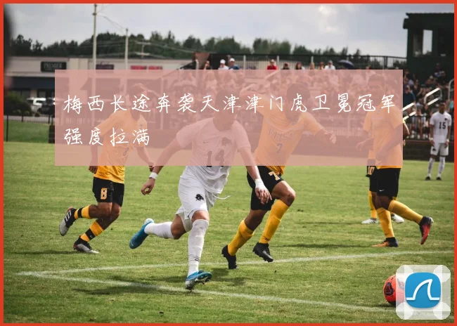 梅西长途奔袭天津津门虎卫冕冠军强度拉满