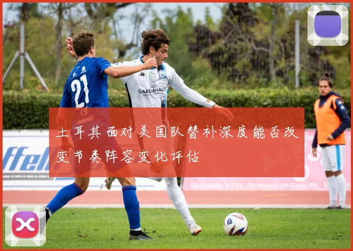土耳其面对美国队替补深度能否改变节奏阵容变化评估