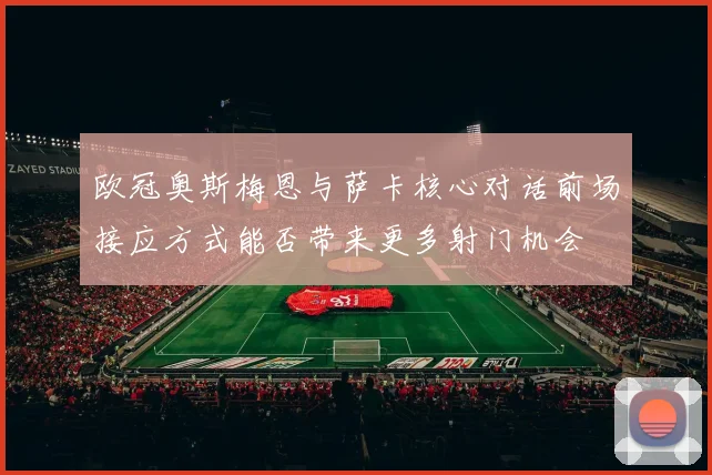 欧冠奥斯梅恩与萨卡核心对话前场接应方式能否带来更多射门机会