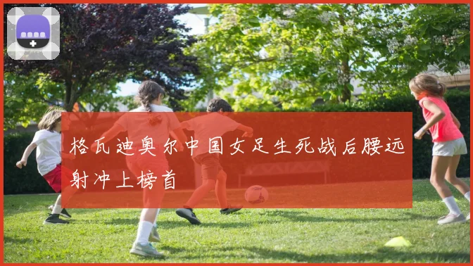 格瓦迪奥尔中国女足生死战后腰远射冲上榜首