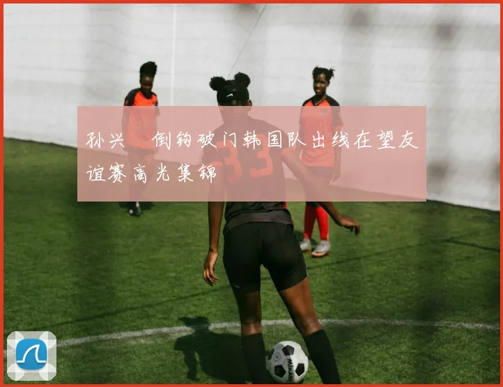 孙兴慜倒钩破门韩国队出线在望友谊赛高光集锦