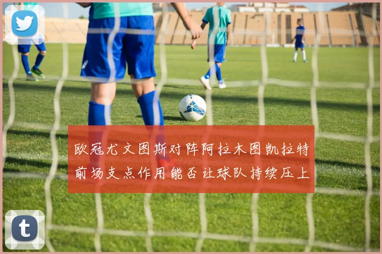 欧冠尤文图斯对阵阿拉木图凯拉特前场支点作用能否让球队持续压上