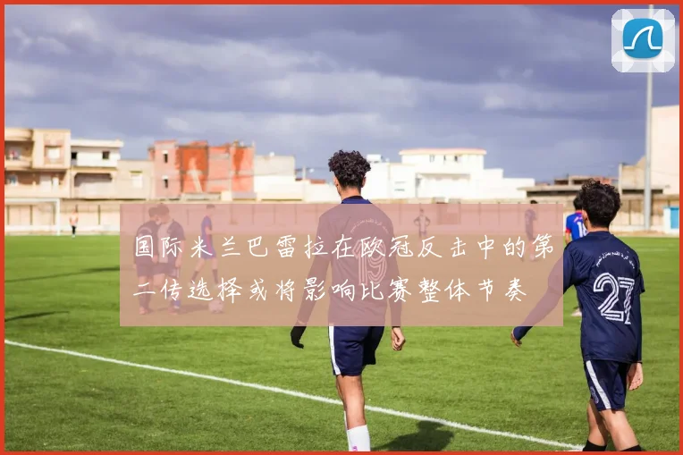 国际米兰巴雷拉在欧冠反击中的第二传选择或将影响比赛整体节奏