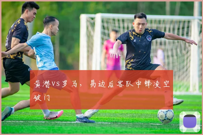 黄潜vs罗马，易边后客队中锋凌空破门