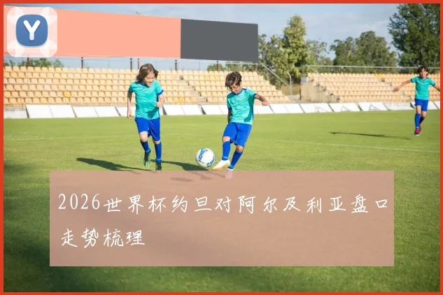 2026世界杯约旦对阿尔及利亚盘口走势梳理