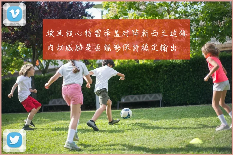 埃及核心特雷泽盖对阵新西兰边路内切威胁是否能够保持稳定输出
