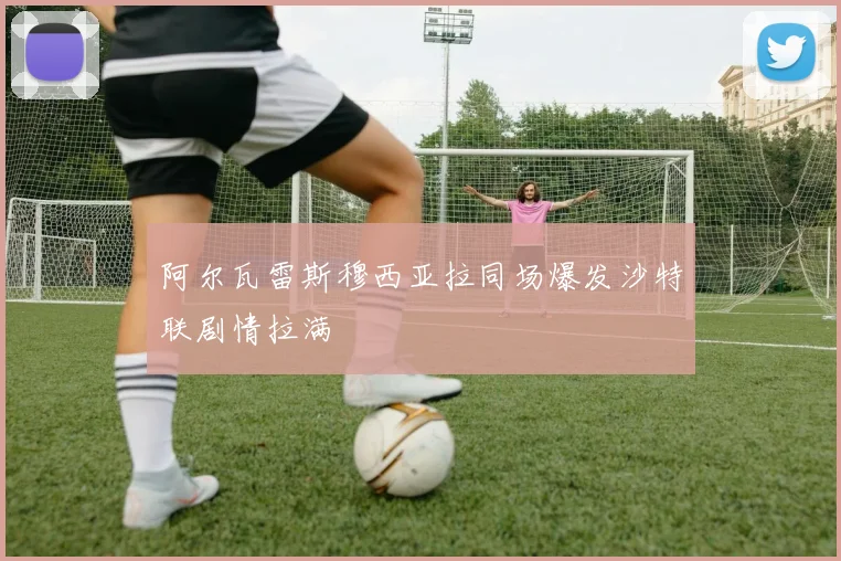 阿尔瓦雷斯穆西亚拉同场爆发沙特联剧情拉满