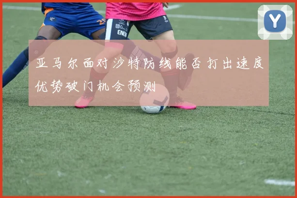 亚马尔面对沙特防线能否打出速度优势破门机会预测