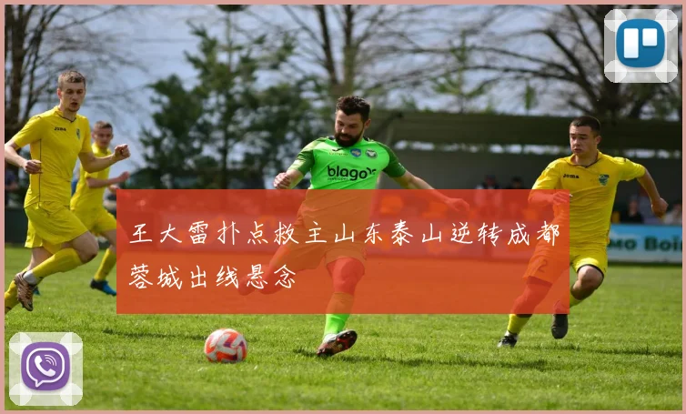王大雷扑点救主山东泰山逆转成都蓉城出线悬念