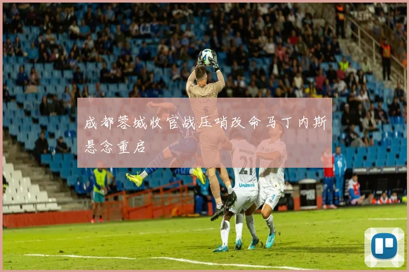 成都蓉城收官战压哨改命马丁内斯悬念重启
