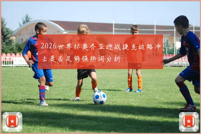 2026世界杯奥乔亚迎战捷克边路冲击是否足够强热词分析