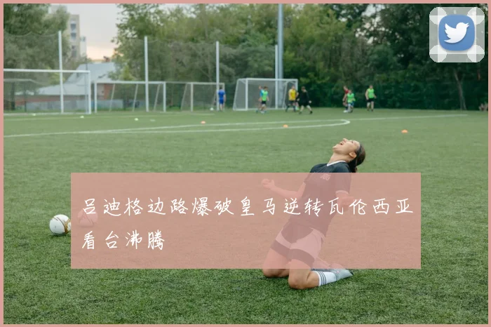 吕迪格边路爆破皇马逆转瓦伦西亚看台沸腾