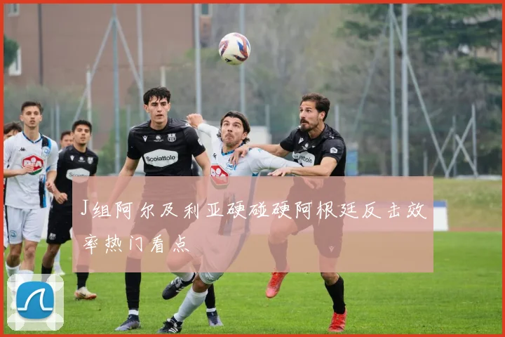J组阿尔及利亚硬碰硬阿根廷反击效率热门看点