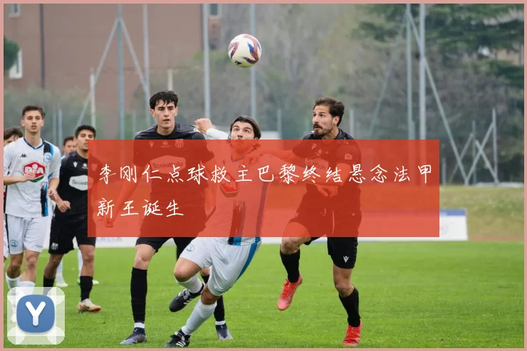 李刚仁点球救主巴黎终结悬念法甲新王诞生