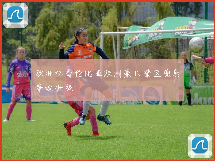 欧洲杯哥伦比亚欧洲豪门禁区兜射争议升级