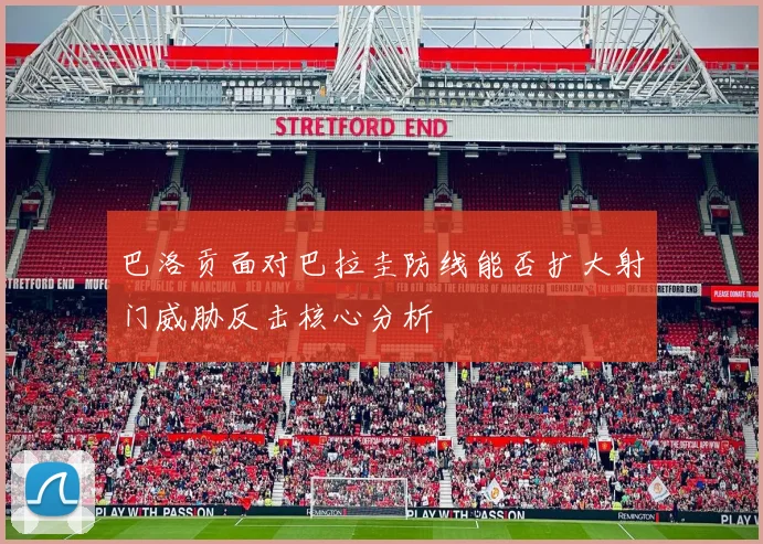 巴洛贡面对巴拉圭防线能否扩大射门威胁反击核心分析