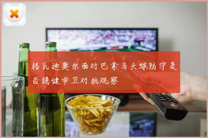 格瓦迪奥尔面对巴拿马头球防守是否稳健中卫对抗观察