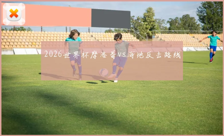 2026世界杯摩洛哥vs海地反击路线