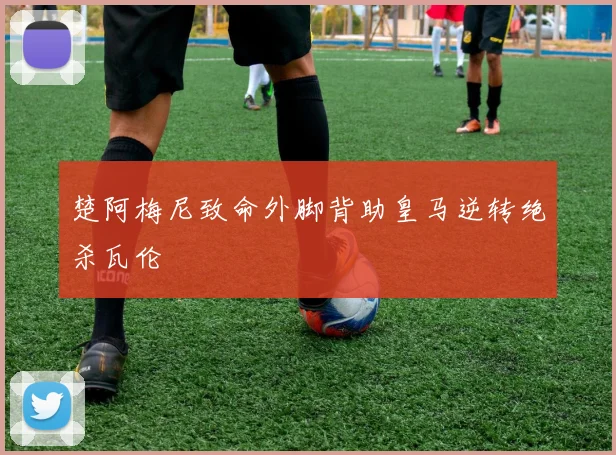 楚阿梅尼致命外脚背助皇马逆转绝杀瓦伦